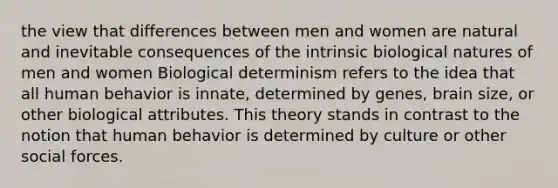 the view that differences between men and women are natural and inevitable consequences of the intrinsic biological natures of men and women Biological determinism refers to the idea that all human behavior is innate, determined by genes, brain size, or other biological attributes. This theory stands in contrast to the notion that human behavior is determined by culture or other social forces.