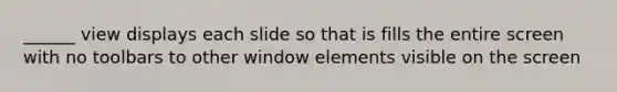 ______ view displays each slide so that is fills the entire screen with no toolbars to other window elements visible on the screen