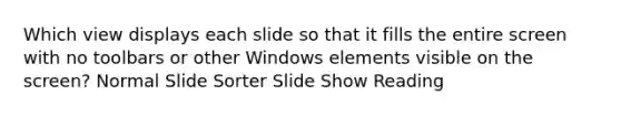 Which view displays each slide so that it fills the entire screen with no toolbars or other Windows elements visible on the screen? Normal Slide Sorter Slide Show Reading