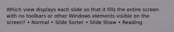 Which view displays each slide so that it fills the entire screen with no toolbars or other Windows elements visible on the screen? • Normal • Slide Sorter • Slide Show • Reading