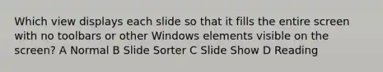 Which view displays each slide so that it fills the entire screen with no toolbars or other Windows elements visible on the screen? A Normal B Slide Sorter C Slide Show D Reading