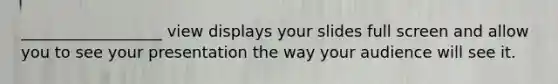 __________________ view displays your slides full screen and allow you to see your presentation the way your audience will see it.