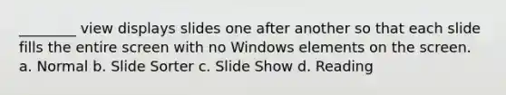 ________ view displays slides one after another so that each slide fills the entire screen with no Windows elements on the screen. a. Normal b. Slide Sorter c. Slide Show d. Reading