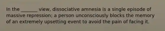 In the _______ view, dissociative amnesia is a single episode of massive repression; a person unconsciously blocks the memory of an extremely upsetting event to avoid the pain of facing it.