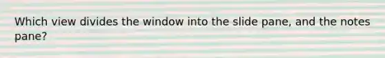 Which view divides the window into the slide pane, and the notes pane?