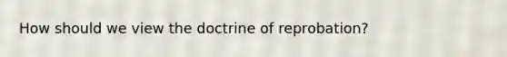 How should we view the doctrine of reprobation?