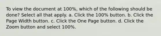 To view the document at 100%, which of the following should be done? Select all that apply. a. Click the 100% button. b. Click the Page Width button. c. Click the One Page button. d. Click the Zoom button and select 100%.