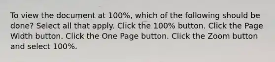 To view the document at 100%, which of the following should be done? Select all that apply. Click the 100% button. Click the Page Width button. Click the One Page button. Click the Zoom button and select 100%.