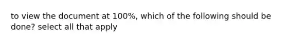 to view the document at 100%, which of the following should be done? select all that apply