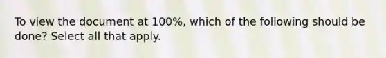 To view the document at 100%, which of the following should be done? Select all that apply.