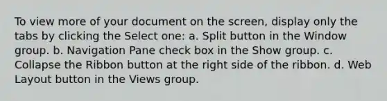 To view more of your document on the screen, display only the tabs by clicking the Select one: a. Split button in the Window group. b. Navigation Pane check box in the Show group. c. Collapse the Ribbon button at the right side of the ribbon. d. Web Layout button in the Views group.