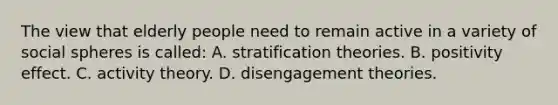 The view that elderly people need to remain active in a variety of social spheres is called: A. stratification theories. B. positivity effect. C. activity theory. D. disengagement theories.