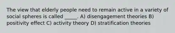 The view that elderly people need to remain active in a variety of social spheres is called _____. A) disengagement theories B) positivity effect C) activity theory D) stratification theories