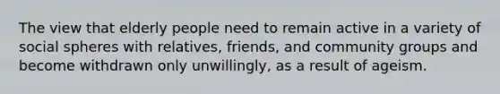 The view that elderly people need to remain active in a variety of social spheres with relatives, friends, and community groups and become withdrawn only unwillingly, as a result of ageism.