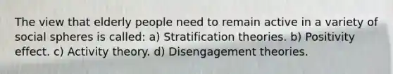 The view that elderly people need to remain active in a variety of social spheres is called: a) Stratification theories. b) Positivity effect. c) Activity theory. d) Disengagement theories.