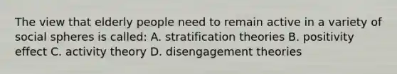 The view that elderly people need to remain active in a variety of social spheres is called: A. stratification theories B. positivity effect C. activity theory D. disengagement theories