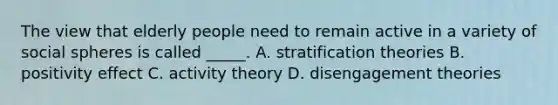 The view that elderly people need to remain active in a variety of social spheres is called _____. A. stratification theories B. positivity effect C. activity theory D. disengagement theories