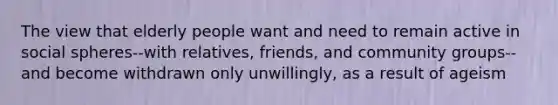 The view that elderly people want and need to remain active in social spheres--with relatives, friends, and community groups--and become withdrawn only unwillingly, as a result of ageism