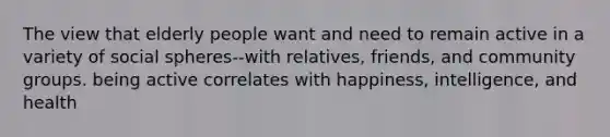 The view that elderly people want and need to remain active in a variety of social spheres--with relatives, friends, and community groups. being active correlates with happiness, intelligence, and health