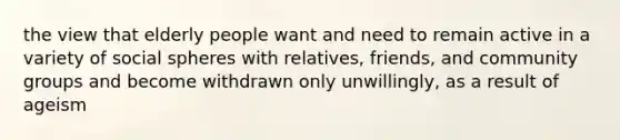 the view that elderly people want and need to remain active in a variety of social spheres with relatives, friends, and community groups and become withdrawn only unwillingly, as a result of ageism