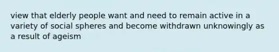 view that elderly people want and need to remain active in a variety of social spheres and become withdrawn unknowingly as a result of ageism