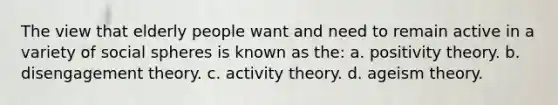 The view that elderly people want and need to remain active in a variety of social spheres is known as the: a. positivity theory. b. disengagement theory. c. activity theory. d. ageism theory.