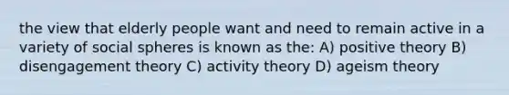 the view that elderly people want and need to remain active in a variety of social spheres is known as the: A) positive theory B) disengagement theory C) activity theory D) ageism theory