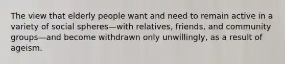 The view that elderly people want and need to remain active in a variety of social spheres—with relatives, friends, and community groups—and become withdrawn only unwillingly, as a result of ageism.