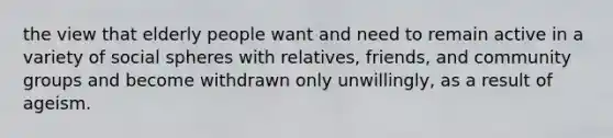 the view that elderly people want and need to remain active in a variety of social spheres with relatives, friends, and community groups and become withdrawn only unwillingly, as a result of ageism.