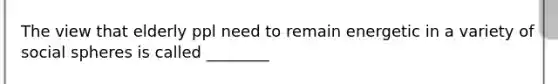 The view that elderly ppl need to remain energetic in a variety of social spheres is called ________