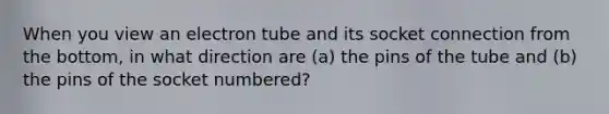 When you view an electron tube and its socket connection from the bottom, in what direction are (a) the pins of the tube and (b) the pins of the socket numbered?