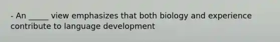 - An _____ view emphasizes that both biology and experience contribute to language development