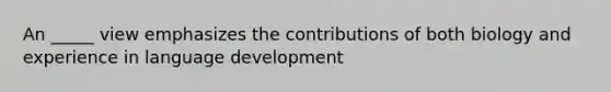 An _____ view emphasizes the contributions of both biology and experience in language development