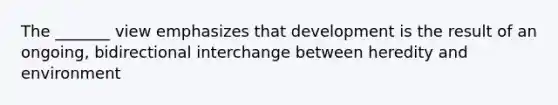 The _______ view emphasizes that development is the result of an ongoing, bidirectional interchange between heredity and environment