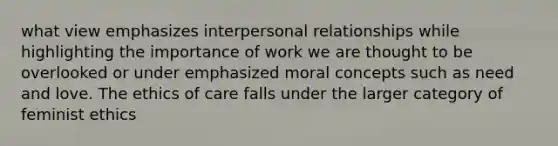 what view emphasizes interpersonal relationships while highlighting the importance of work we are thought to be overlooked or under emphasized moral concepts such as need and love. The ethics of care falls under the larger category of feminist ethics