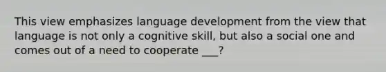 This view emphasizes language development from the view that language is not only a cognitive skill, but also a social one and comes out of a need to cooperate ___?