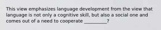 This view emphasizes language development from the view that language is not only a cognitive skill, but also a social one and comes out of a need to cooperate __________?