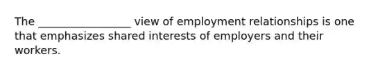 The _________________ view of employment relationships is one that emphasizes shared interests of employers and their workers.