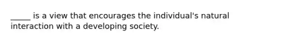 _____ is a view that encourages the individual's natural interaction with a developing society.