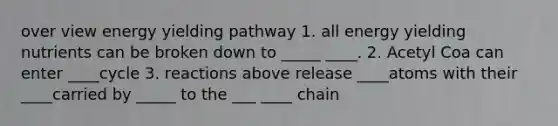 over view energy yielding pathway 1. all energy yielding nutrients can be broken down to _____ ____. 2. Acetyl Coa can enter ____cycle 3. reactions above release ____atoms with their ____carried by _____ to the ___ ____ chain