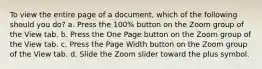 To view the entire page of a document, which of the following should you do? a. Press the 100% button on the Zoom group of the View tab. b. Press the One Page button on the Zoom group of the View tab. c. Press the Page Width button on the Zoom group of the View tab. d. Slide the Zoom slider toward the plus symbol.