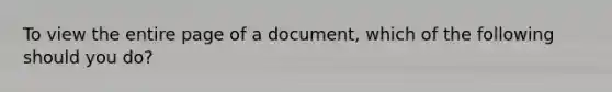 To view the entire page of a document, which of the following should you do?