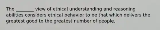 The ________ view of ethical understanding and reasoning abilities considers ethical behavior to be that which delivers the greatest good to the greatest number of people.