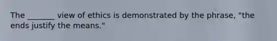 The _______ view of ethics is demonstrated by the phrase, "the ends justify the means."
