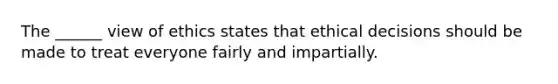 The ______ view of ethics states that ethical decisions should be made to treat everyone fairly and impartially.