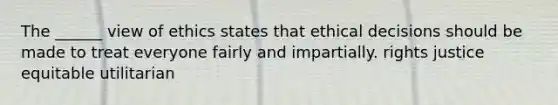 The ______ view of ethics states that ethical decisions should be made to treat everyone fairly and impartially. rights justice equitable utilitarian