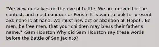 "We view ourselves on the eve of battle. We are nerved for the contest, and must conquer or Perish. It is vain to look for present aid: none is at hand. We must now act or abandon all Hope!...Be men, be free men, that your children may bless their father's name." -Sam Houston Why did Sam Houston say these words before the Battle of San Jacinto?