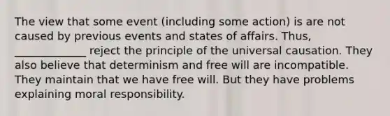 The view that some event (including some action) is are not caused by previous events and states of affairs. Thus, _____________ reject the principle of the universal causation. They also believe that determinism and free will are incompatible. They maintain that we have free will. But they have problems explaining moral responsibility.