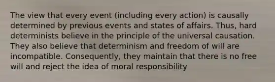 The view that every event (including every action) is causally determined by previous events and states of affairs. Thus, hard determinists believe in the principle of the universal causation. They also believe that determinism and freedom of will are incompatible. Consequently, they maintain that there is no free will and reject the idea of moral responsibility