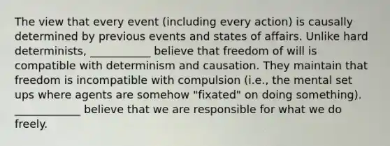 The view that every event (including every action) is causally determined by previous events and states of affairs. Unlike hard determinists, ___________ believe that freedom of will is compatible with determinism and causation. They maintain that freedom is incompatible with compulsion (i.e., the mental set ups where agents are somehow "fixated" on doing something). ____________ believe that we are responsible for what we do freely.